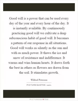 Good will is a power that can be used every day of the year and every hour of the day. It is instantly available. By continuously practicing good will we cultivate a deep subconscious habit of good will. It becomes a pattern of our response in all situations. Good will works as silently as the sun and with as much power. It thaws the ice and snow of resistance and indifference. It warms and wins human hearts. It draws forth the best in others as flowers are drawn from the soil. It stimulates growth Picture Quote #1