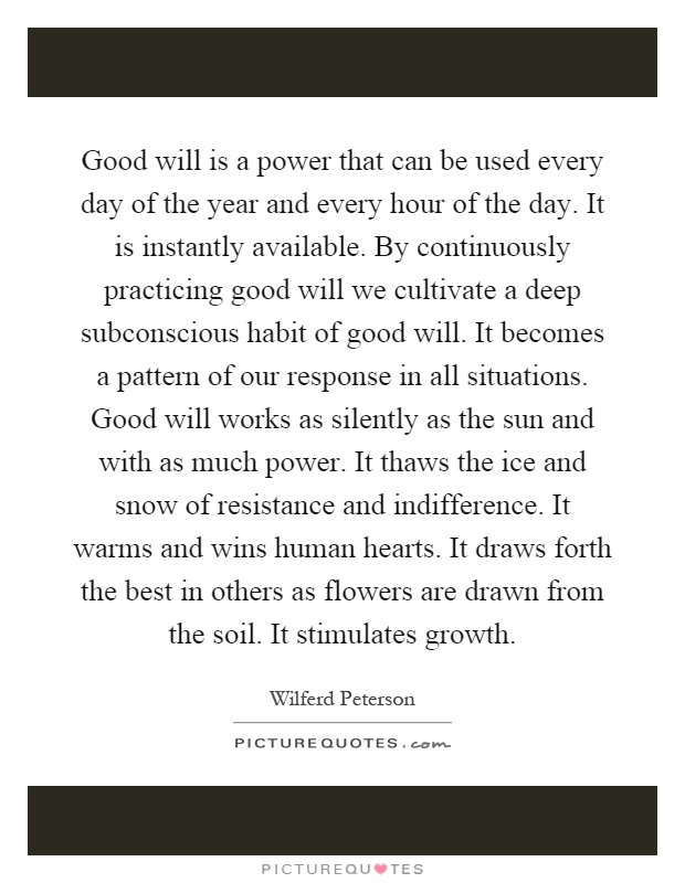 Good will is a power that can be used every day of the year and every hour of the day. It is instantly available. By continuously practicing good will we cultivate a deep subconscious habit of good will. It becomes a pattern of our response in all situations. Good will works as silently as the sun and with as much power. It thaws the ice and snow of resistance and indifference. It warms and wins human hearts. It draws forth the best in others as flowers are drawn from the soil. It stimulates growth Picture Quote #1