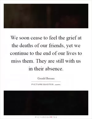 We soon cease to feel the grief at the deaths of our friends, yet we continue to the end of our lives to miss them. They are still with us in their absence Picture Quote #1
