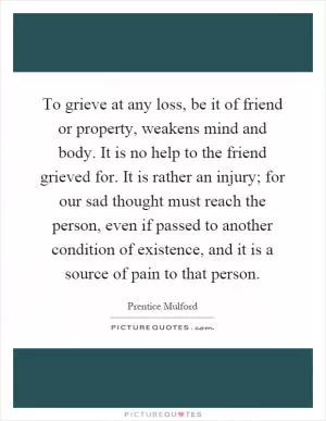 To grieve at any loss, be it of friend or property, weakens mind and body. It is no help to the friend grieved for. It is rather an injury; for our sad thought must reach the person, even if passed to another condition of existence, and it is a source of pain to that person Picture Quote #1
