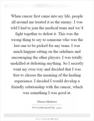 When cancer first came into my life, people all around me treated it as the enemy. I was told I had to join the medical team and we’d fight together to defeat it. This was the wrong thing to say to someone who was the last one to be picked for any team. I was much happier sitting on the sidelines and encouraging the other players. I was totally unskilled at defeating anything. So I secretly went my own way and decided that I was free to choose the meaning of the healing experience. I decided I would develop a friendly relationship with the cancer, which was something I was good at Picture Quote #1
