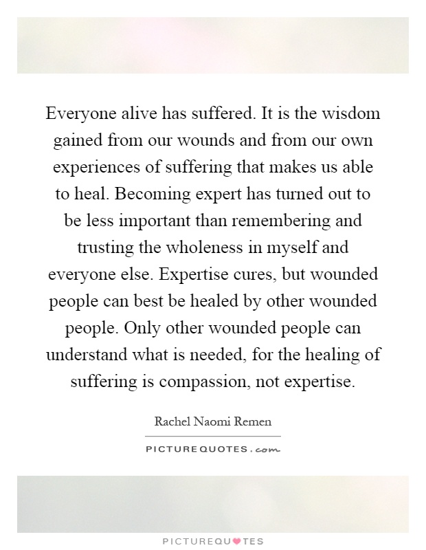 Everyone alive has suffered. It is the wisdom gained from our wounds and from our own experiences of suffering that makes us able to heal. Becoming expert has turned out to be less important than remembering and trusting the wholeness in myself and everyone else. Expertise cures, but wounded people can best be healed by other wounded people. Only other wounded people can understand what is needed, for the healing of suffering is compassion, not expertise Picture Quote #1