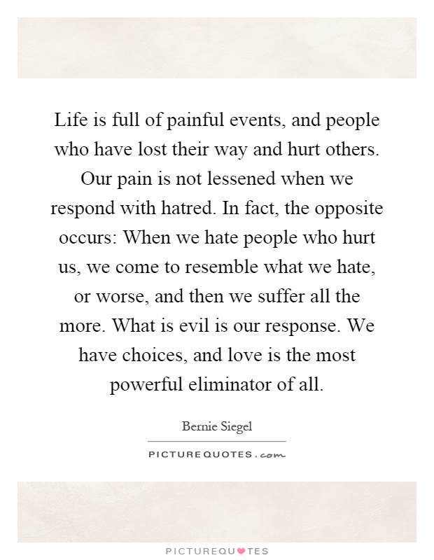 Life is full of painful events, and people who have lost their way and hurt others. Our pain is not lessened when we respond with hatred. In fact, the opposite occurs: When we hate people who hurt us, we come to resemble what we hate, or worse, and then we suffer all the more. What is evil is our response. We have choices, and love is the most powerful eliminator of all Picture Quote #1