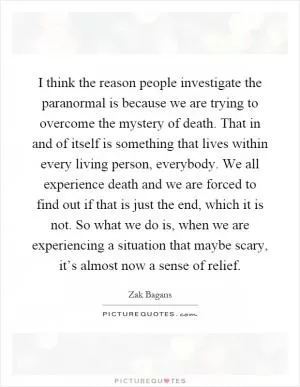 I think the reason people investigate the paranormal is because we are trying to overcome the mystery of death. That in and of itself is something that lives within every living person, everybody. We all experience death and we are forced to find out if that is just the end, which it is not. So what we do is, when we are experiencing a situation that maybe scary, it’s almost now a sense of relief Picture Quote #1