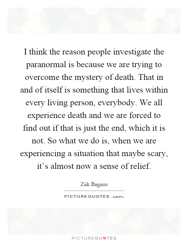 I think the reason people investigate the paranormal is because we are trying to overcome the mystery of death. That in and of itself is something that lives within every living person, everybody. We all experience death and we are forced to find out if that is just the end, which it is not. So what we do is, when we are experiencing a situation that maybe scary, it's almost now a sense of relief Picture Quote #1
