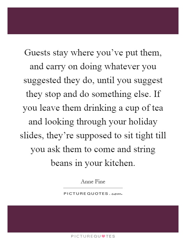 Guests stay where you've put them, and carry on doing whatever you suggested they do, until you suggest they stop and do something else. If you leave them drinking a cup of tea and looking through your holiday slides, they're supposed to sit tight till you ask them to come and string beans in your kitchen Picture Quote #1