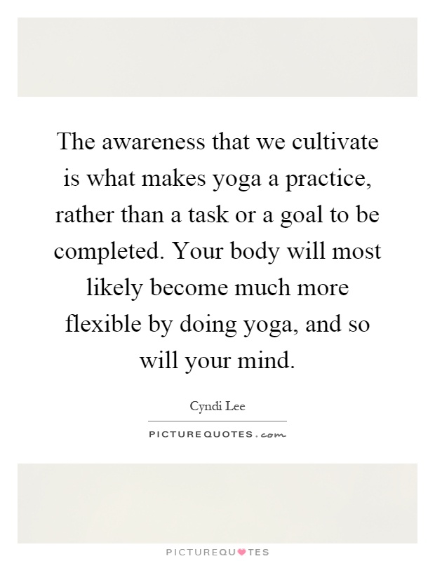 The awareness that we cultivate is what makes yoga a practice, rather than a task or a goal to be completed. Your body will most likely become much more flexible by doing yoga, and so will your mind Picture Quote #1