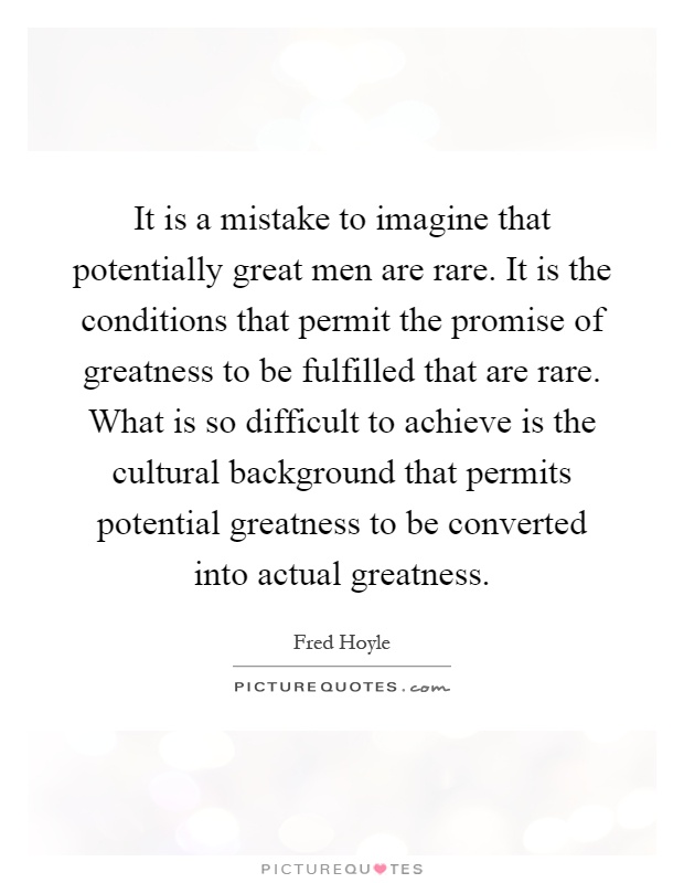 It is a mistake to imagine that potentially great men are rare. It is the conditions that permit the promise of greatness to be fulfilled that are rare. What is so difficult to achieve is the cultural background that permits potential greatness to be converted into actual greatness Picture Quote #1