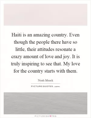 Haiti is an amazing country. Even though the people there have so little, their attitudes resonate a crazy amount of love and joy. It is truly inspiring to see that. My love for the country starts with them Picture Quote #1
