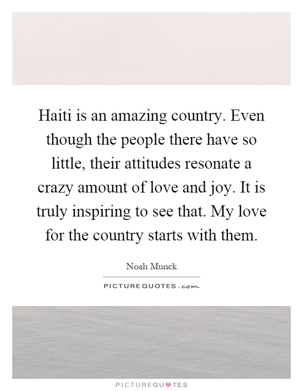 Haiti is an amazing country. Even though the people there have so little, their attitudes resonate a crazy amount of love and joy. It is truly inspiring to see that. My love for the country starts with them Picture Quote #1