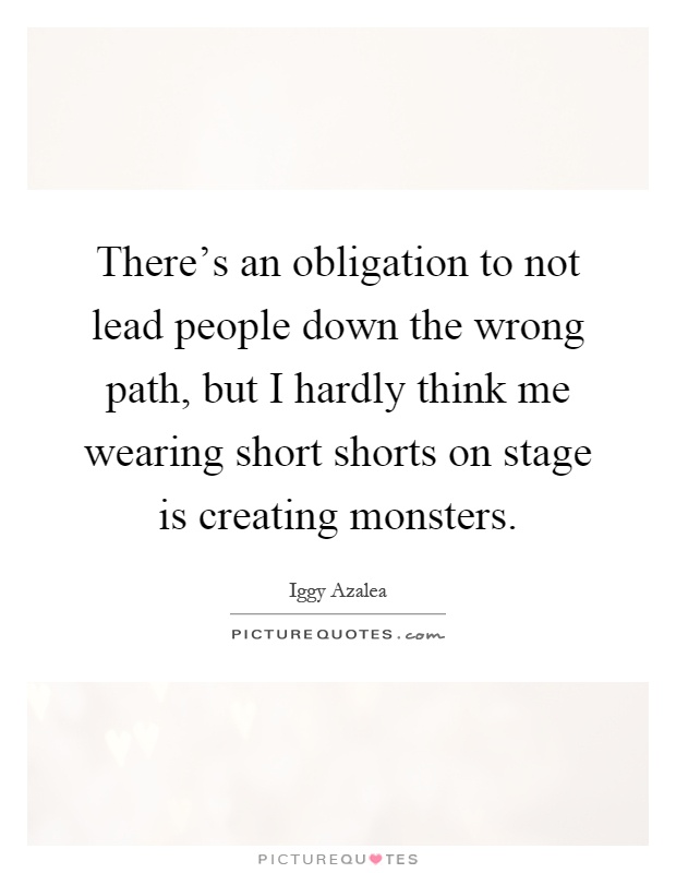 There's an obligation to not lead people down the wrong path, but I hardly think me wearing short shorts on stage is creating monsters Picture Quote #1