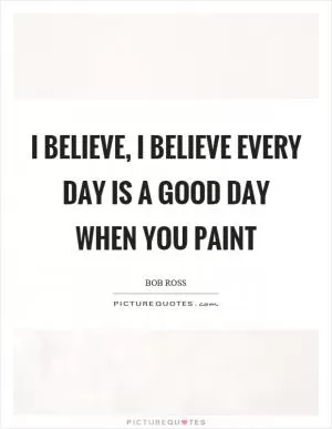 I believe, I believe every day is a good day when you paint Picture Quote #1
