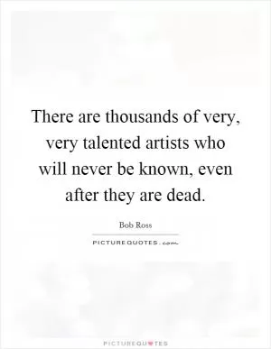 There are thousands of very, very talented artists who will never be known, even after they are dead Picture Quote #1