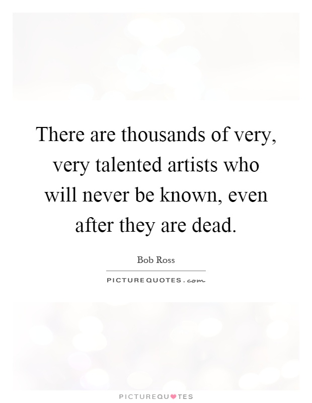 There are thousands of very, very talented artists who will never be known, even after they are dead Picture Quote #1