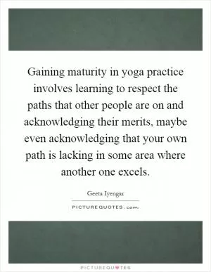 Gaining maturity in yoga practice involves learning to respect the paths that other people are on and acknowledging their merits, maybe even acknowledging that your own path is lacking in some area where another one excels Picture Quote #1