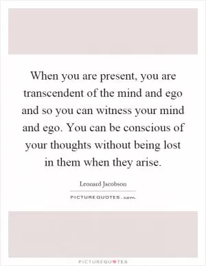When you are present, you are transcendent of the mind and ego and so you can witness your mind and ego. You can be conscious of your thoughts without being lost in them when they arise Picture Quote #1