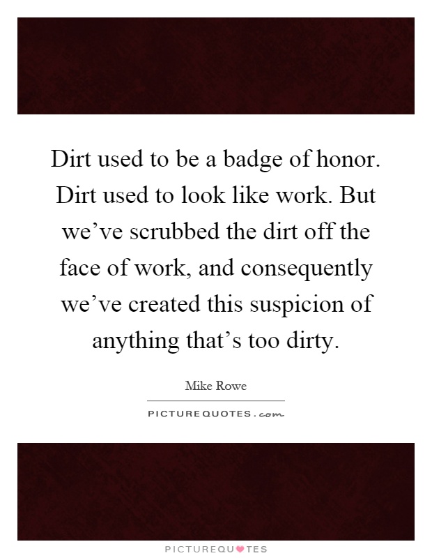Dirt used to be a badge of honor. Dirt used to look like work. But we've scrubbed the dirt off the face of work, and consequently we've created this suspicion of anything that's too dirty Picture Quote #1