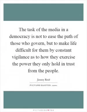 The task of the media in a democracy is not to ease the path of those who govern, but to make life difficult for them by constant vigilance as to how they exercise the power they only hold in trust from the people Picture Quote #1