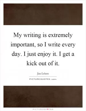 My writing is extremely important, so I write every day. I just enjoy it. I get a kick out of it Picture Quote #1