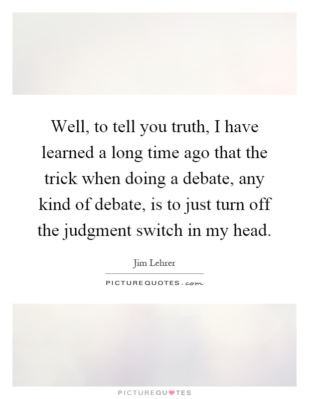 Well, to tell you truth, I have learned a long time ago that the trick when doing a debate, any kind of debate, is to just turn off the judgment switch in my head Picture Quote #1