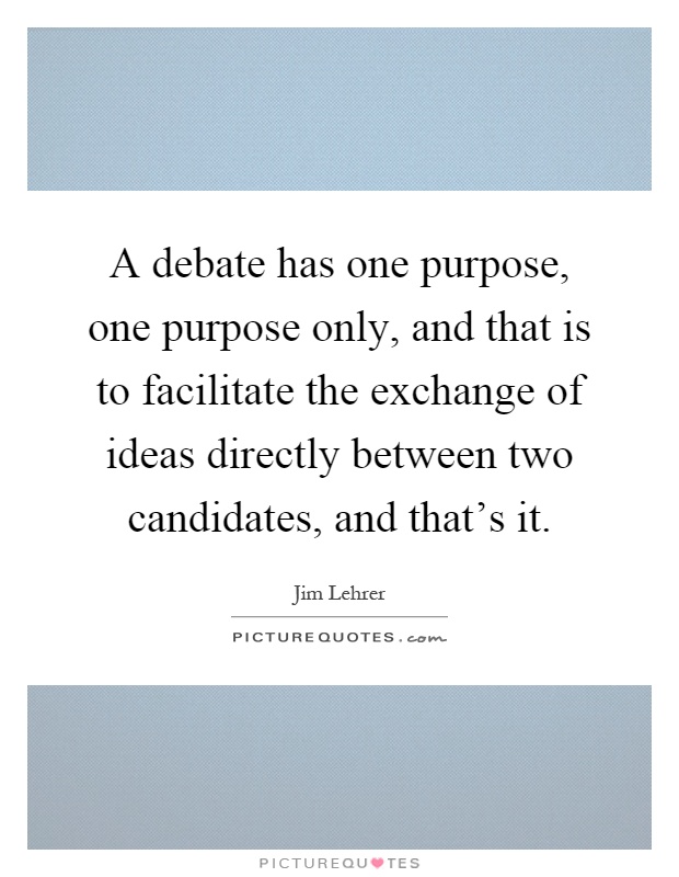 A debate has one purpose, one purpose only, and that is to facilitate the exchange of ideas directly between two candidates, and that's it Picture Quote #1