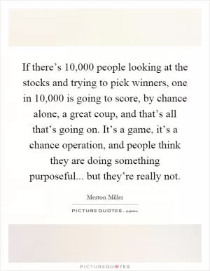 If there’s 10,000 people looking at the stocks and trying to pick winners, one in 10,000 is going to score, by chance alone, a great coup, and that’s all that’s going on. It’s a game, it’s a chance operation, and people think they are doing something purposeful... but they’re really not Picture Quote #1