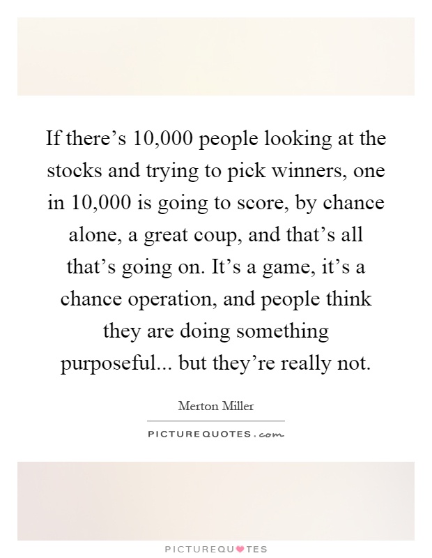 If there's 10,000 people looking at the stocks and trying to pick winners, one in 10,000 is going to score, by chance alone, a great coup, and that's all that's going on. It's a game, it's a chance operation, and people think they are doing something purposeful... but they're really not Picture Quote #1