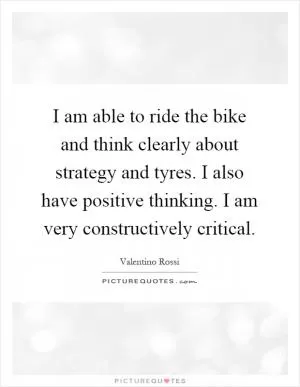 I am able to ride the bike and think clearly about strategy and tyres. I also have positive thinking. I am very constructively critical Picture Quote #1