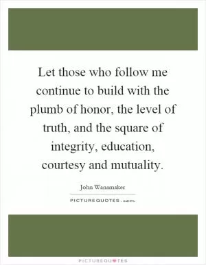 Let those who follow me continue to build with the plumb of honor, the level of truth, and the square of integrity, education, courtesy and mutuality Picture Quote #1