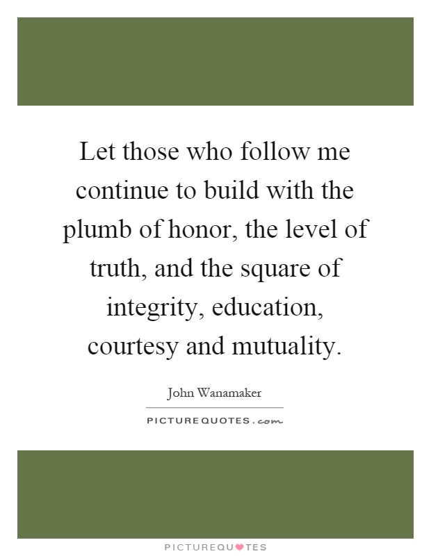 Let those who follow me continue to build with the plumb of honor, the level of truth, and the square of integrity, education, courtesy and mutuality Picture Quote #1