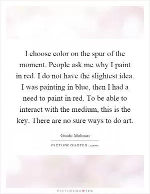 I choose color on the spur of the moment. People ask me why I paint in red. I do not have the slightest idea. I was painting in blue, then I had a need to paint in red. To be able to interact with the medium, this is the key. There are no sure ways to do art Picture Quote #1