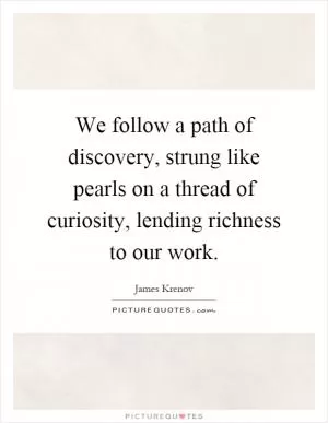 We follow a path of discovery, strung like pearls on a thread of curiosity, lending richness to our work Picture Quote #1