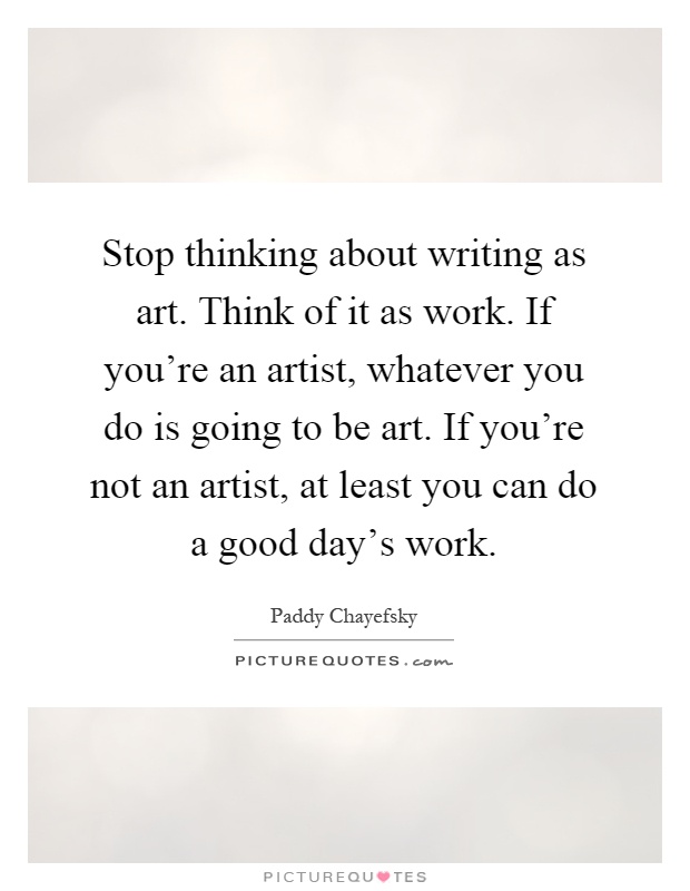 Stop thinking about writing as art. Think of it as work. If you're an artist, whatever you do is going to be art. If you're not an artist, at least you can do a good day's work Picture Quote #1
