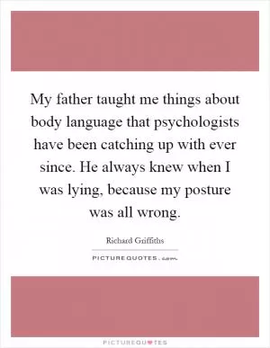 My father taught me things about body language that psychologists have been catching up with ever since. He always knew when I was lying, because my posture was all wrong Picture Quote #1