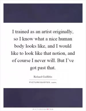 I trained as an artist originally, so I know what a nice human body looks like, and I would like to look like that notion, and of course I never will. But I’ve got past that Picture Quote #1