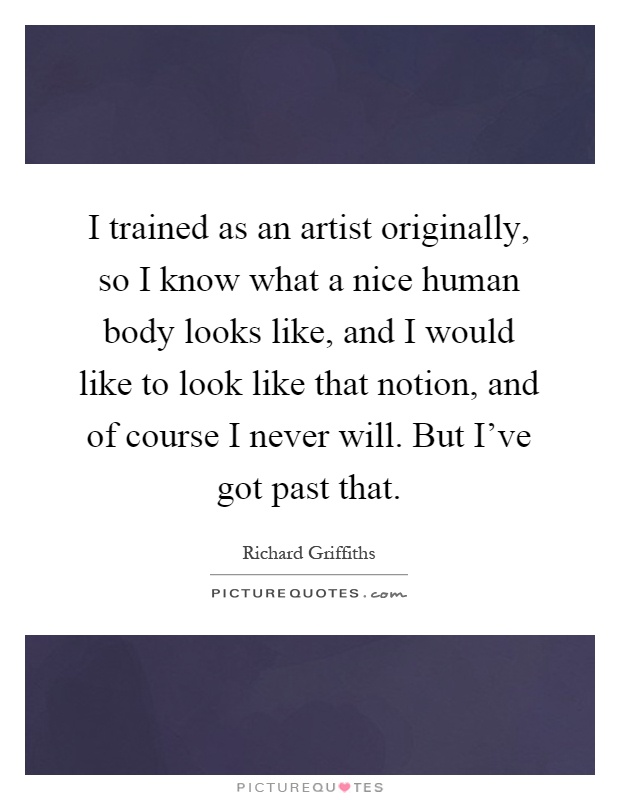 I trained as an artist originally, so I know what a nice human body looks like, and I would like to look like that notion, and of course I never will. But I've got past that Picture Quote #1