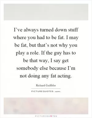I’ve always turned down stuff where you had to be fat. I may be fat, but that’s not why you play a role. If the guy has to be that way, I say get somebody else because I’m not doing any fat acting Picture Quote #1