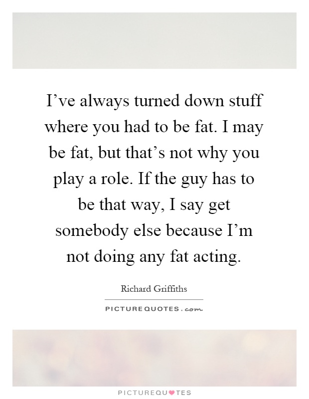 I've always turned down stuff where you had to be fat. I may be fat, but that's not why you play a role. If the guy has to be that way, I say get somebody else because I'm not doing any fat acting Picture Quote #1
