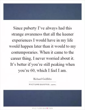 Since puberty I’ve always had this strange awareness that all the keener experiences I would have in my life would happen later than it would to my contemporaries. When it came to the career thing, I never worried about it. It’s better if you’re still peaking when you’re 60, which I feel I am Picture Quote #1