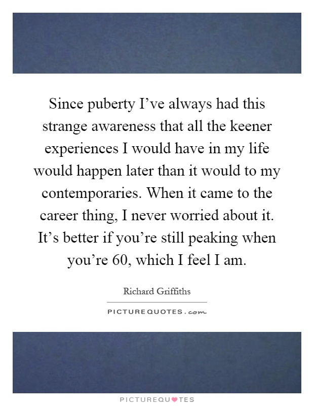 Since puberty I've always had this strange awareness that all the keener experiences I would have in my life would happen later than it would to my contemporaries. When it came to the career thing, I never worried about it. It's better if you're still peaking when you're 60, which I feel I am Picture Quote #1