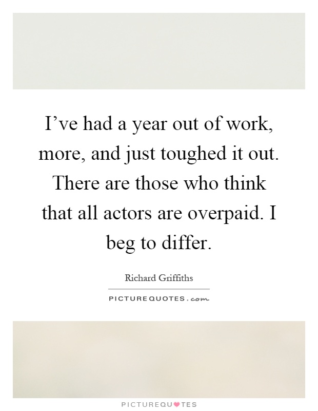 I've had a year out of work, more, and just toughed it out. There are those who think that all actors are overpaid. I beg to differ Picture Quote #1