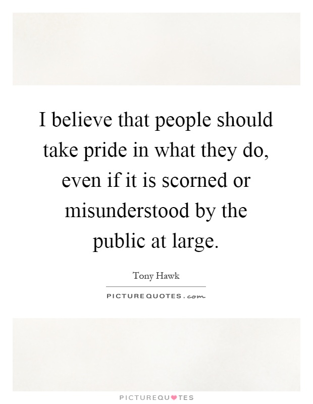 I believe that people should take pride in what they do, even if it is scorned or misunderstood by the public at large Picture Quote #1