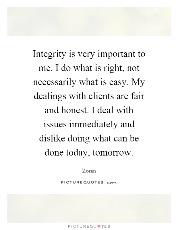 Integrity is very important to me. I do what is right, not necessarily what is easy. My dealings with clients are fair and honest. I deal with issues immediately and dislike doing what can be done today, tomorrow Picture Quote #1