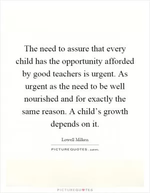 The need to assure that every child has the opportunity afforded by good teachers is urgent. As urgent as the need to be well nourished and for exactly the same reason. A child’s growth depends on it Picture Quote #1