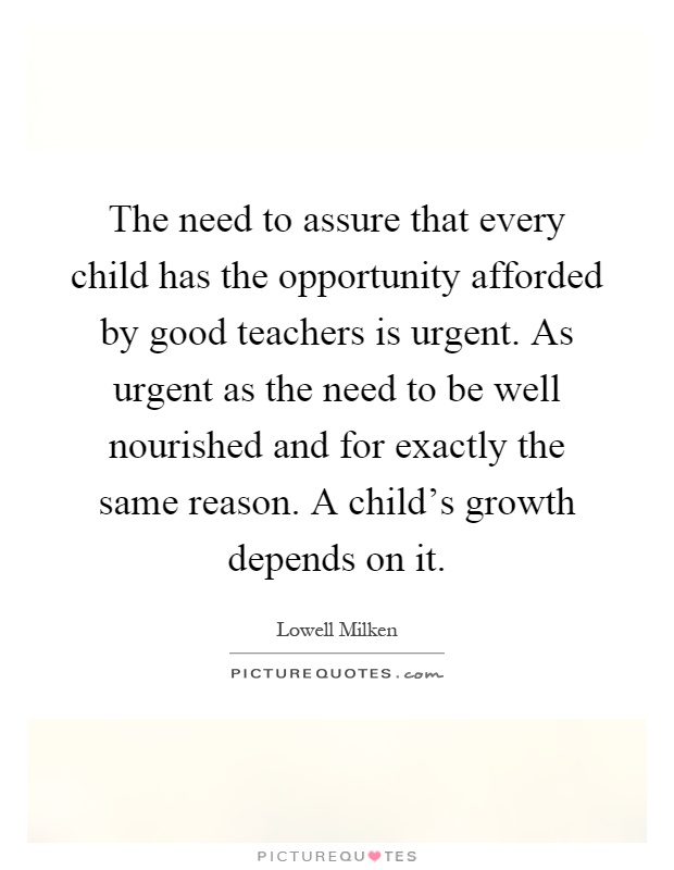 The need to assure that every child has the opportunity afforded by good teachers is urgent. As urgent as the need to be well nourished and for exactly the same reason. A child's growth depends on it Picture Quote #1