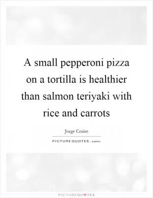 A small pepperoni pizza on a tortilla is healthier than salmon teriyaki with rice and carrots Picture Quote #1
