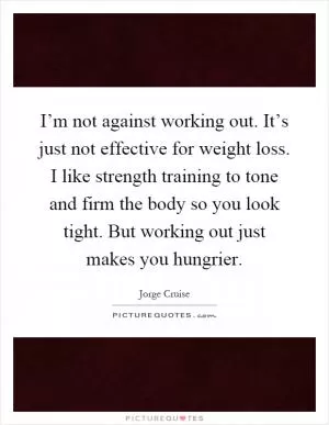 I’m not against working out. It’s just not effective for weight loss. I like strength training to tone and firm the body so you look tight. But working out just makes you hungrier Picture Quote #1