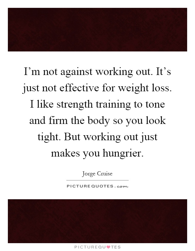 I'm not against working out. It's just not effective for weight loss. I like strength training to tone and firm the body so you look tight. But working out just makes you hungrier Picture Quote #1