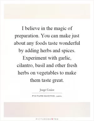 I believe in the magic of preparation. You can make just about any foods taste wonderful by adding herbs and spices. Experiment with garlic, cilantro, basil and other fresh herbs on vegetables to make them taste great Picture Quote #1