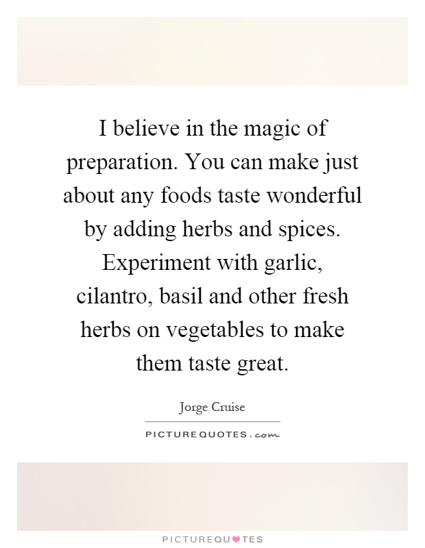 I believe in the magic of preparation. You can make just about any foods taste wonderful by adding herbs and spices. Experiment with garlic, cilantro, basil and other fresh herbs on vegetables to make them taste great Picture Quote #1